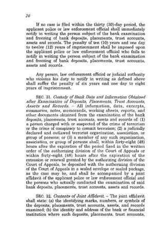 20
If no case is filed within the thirty (30)-day period, the
applicant police or law enforcement official shall immediately
notify in writing the person subject of the bank examination
and freezing of bank deposits, placements, trust accounts,
assets and records. The penalty of ten (10) years and one day
to twelve (12) years of imprisonment shall be imposed upon
the applicant police or law enforcement official who fails to
notify in writing the person subject of the bank examination
and freezing of bank deposits, placements, trust accounts,
assets and records.
Any person, law enforcement official or judicial authority
who violates his duty to notify in writing as defined above
shall suffer the penalty of six years and one day to eight
years of imprisonment.
SEC. 31. Custody ofBank Data and Information Obtained
afier Examination of Deposits, Placements, Trust Accounts,
Assets and Records. - All information, data, excerpts,
summaries, notes, memoranda, working sheets, reports, and
other documents obtained from the examination of the bank
deposits, placements, trust accounts, assets and records of: (1)
a person charged with or suspected of the crime of terrorism
or the crime of conspiracy to commit terrorism; (2) a judicially
declared and outlawed terrorist organization, association, or
group of persons; or (3) a member of any such organization,
association, or group of persons shall, within forty-eight (48)
hours after the expiration of the period fixed in the written
order of the authorizing division of the Court of Appeals or
within forty-eight (48) hours after the expiration of the
extension or renewal granted by the authorizing division of the
Court of Appeals, be deposited with the authorizing division
of the Court of Appeals in a sealed envelope or sealed package,
as the case may be, and shall be accompanied by a joint
affidavit of the applicant police or law enforcement official and
the persons who actually conducted the examination of said
bank deposits, placements, trust accounts, assets and records.
SEC. 32. Contents of Joint Affidavit. - The joint affidavit
shall state: (a) the identifying marks, numbers, or symbols of
the deposits, placements, trust accounts, assets, and records
examined; (b)the identity and address of the bank or financial
institution where such deposits, placements, trust accounts,
 