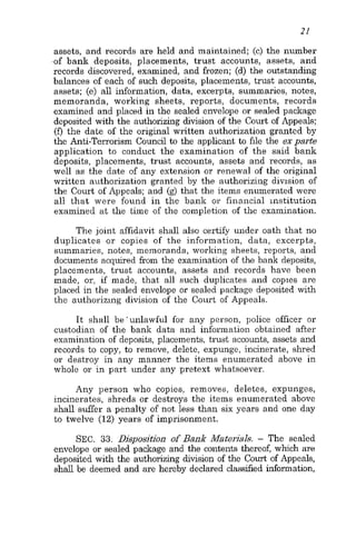 assets, and records are held and maintained; (e) the number
of bank deposits, placements, trust accounts, assets, and
records discovered, examined, and frozen; (d) the outstanding
balances of each of such deposits, placements, trust accounts,
assets; (e) all information, data, excerpts, summaries, notes,
memoranda, working sheets, reports, documents, records
examined and placed in the sealed envelope or sealed package
deposited with the authorizing division of the Court of Appeals:
(0 the date of the original written authorization granted by
the Anti-Terrorism Council to the applicant to file the exparte
application to conduct the examination of the said bank
deposits, placements, trust accounts, assets and records, as
well as the date of any extension or renewal of the original
written authorization granted by the authorizing division of
the Court of Appeals; and (g) that the items enumerated were
all that were found in the bank or financial institution
examined at the time of the completion of the examination.
The joint affidavit shall also certify under oath that no
duplicates or copies of the information, data, excerpts,
summaries, notes, memoranda, working sheets, reports, and
documents acquired from the examination of the bank deposits,
placements, trust accounts, assets and records have been
made, or, if made, that all such duplicates and copies are
placed in the sealed envelope or sealed package deposited with
the authorizing division of the Court of Appeals.
It shall be'unlawful for any person, police officer or
custodian of the bank data and information obtained after
examination of deposits, placements, trust accounts, assets and
records to copy, to remove, delete, expunge, incinerate, shred
or destroy in any manner the items enumerated above in
whole or in part under any pretext whatsoever.
Any person who copies, removes, deletes, expunges,
incinerates, shreds or destroys the items enumerated above
shall suffer a penalty of not less than six years and one day
to twelve (12) years of imprisonment.
SEC. 33. Disposition of Bank Materials. - The sealed
envelope or sealed package and the contents thereof, which are
deposited with the authorizing division of the Court of Appeals,
shall be deemed and are hereby declared classified information,
 
