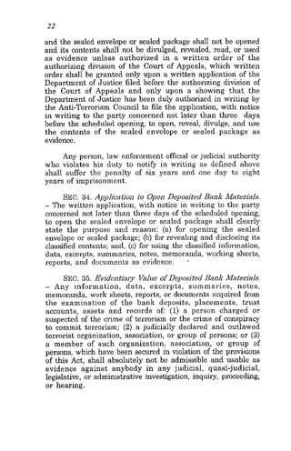 22
and the sealed envelope or sealed package shall not be opened
and its contents shall not he divulged, revealed, read, or used
as evidence unless authorized in a written order of the
authorizing division of the Court of Appeals, which written
order shall be granted only upon a written application of the
Department of Justice filed before the authorizing division of
the Court of Appeals and only upon a showing that the
Department of Justice has been duly authorized in writing by
the Anti-Terrorism Council to file the application, with notice
in writing to the party concerned not later than three days
before the scheduled opening, to open, reveal, divulge, and use
the contents of the sealed envelope or sealed package as
evidence.
Any person, law enforcement official or judicial authority
who violates his duty to notify in writing as defined above
shall suffer the penalty of six years and one day to eight
years of imprisonment.
SEC.34. Application to Open Deposited Bank Materials.
- The written application, with notice in writing to the party
concerned not later than three days of the scheduled opening,
to open the sealed envelope or sealed package shall clearly
state the purpose and reason: (a) for opening the sealed
envelope or sealed package; (b) for reveahng and disclosing its
classified contents; and, (c) for using the classified information,
data, excerpts, summaries, notes, memoranda, working sheets,
reports, and documents as evidence. '
SEC.35. Evidentiary Value of Deposited Bank Materials.
- Any information, data, excerpts, summaries, notes,
memoranda, work sheets, reports, or documents acquired from
the examination of the bank deposits, placements, trust
accounts, assets and records of (1) a person charged or
suspected of the crime of terrorism or the crime of conspiracy
to commit terrorism; (2) a judicially declared and outlawed
terrorist organization, association, or group of persons; or (3)
a member of such organization, association, or group of
persons, which have been secured in violation of the provisions
of this Act, shall absolutely not be admissible and usable as
evidence against anybody in any judicial, quasi-judicial,
legislative, or administrative investigation, inquiry, proceeding,
or hearing.
 