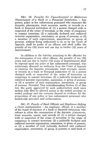23
SEC. 36. Penalty for Unauthorized or Malicious
Examination of a Bank or a Financial Institution. - Any
person, police or law enforcement personnel who examines the
deposits, placements, trust accounts, assets, or records in a
bank or financial institution of (1) a person charged with or
suspected of the crime of terrorism or the crime of conspiracy
to commit terrorism; (2) a judicially declared and outlawed
terrorist organization, association, or group of persons; or (3)
a member of such organization, association, or group of
persons, without being authorized to do so by the Court of
Appeals, shall be guilty of an offense and shall suffer the
penalty of ten (10) years and one day to twelve (12) years of
imprisonment.
In addition to the liability attaching to the offender for
the commission of any other offense, the penalty of ten (10)
years and one day to twelve (12) years of imprisonment shall
be imposed upon any police or law enforcement personnel, who
maliciously obtained an authority from the Court of Appeals
to examine the deposits, placements, trust accounts, assets,
or records in a bank or financial institution of: (1) a person
charged with or suspected of the crime of terrorism or
conspiracy to commit terrorism; (2) a judicially declared and
outlawed terrorist organization, association, or soup of persons;
or (3) a member of such organization, association, or group
of persons: Provided, That notwithstanding Section 33 of this
Act, the party aggrieved by such authorization shall upon
motion duly filed be allowed access to the sealed envelope or
sealed package and the contents thereof as evidence for the
prosecution of any police or law enforcement personnel who
maliciously procured said authorization.
SEC. 37. Penalty of Bank Officials and Employees Defiing
a Court Authorization. - An employee, official, OP a member
of the board of directors of a bank or financial institution, who
refuses to allow the examination of the deposits, placements,
trust accounts, assets, and records of (1) a person charged
with or suspected of the crime of terrorism or the crime of
conspiracy to commit terrorism; (2) a judicially declared and
outlawed terrorist organization, associahon, or group of persons;
or (3) a member of such judicially declared and outlawed
organization, association, or group of persons in said bank or
 