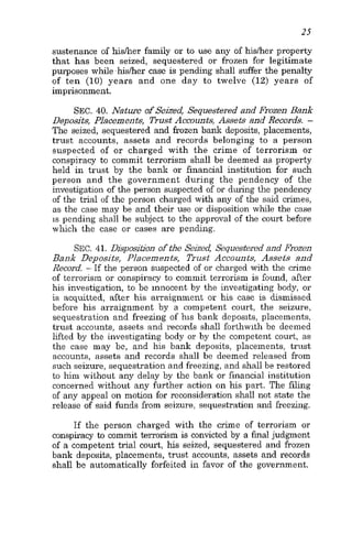 25
sustenance of hisker family or to use any of hisker property
that has been seized, sequestered or frozen for legitimate
purposes while,hisher case is pending shall suffer the penalty
of ten (10) years and one day to twelve (12) years of
imprisonment.
SEC. 40. Nature of Seized, Sequestered and Frozen Bank
Deposits, Placements, Trust Accounts, Assets and Records. -
The seized, sequestered and frozen bank deposits, placements,
trust accounts, assets and records belonging to a person
suspected of or charged with the crime of terrorism or
conspiracy to commit terrorism shall be deemed as property
held in trust by the bank or financial institution for such
person and the government during the pendency of the
investigation of the person suspected of or during the pendency
of the trial of the person charged with any of the said crimes,
as the case may be and their use or disposition while the case
is pending shall be subject to the approval of the court before
which the case or cases are pending.
SEC.41. Disposition of the Seized, Sequestered and Frozen
Bank Deposits, Placements, Trust Accounts, Assets and
Record. - If the person suspected of or charged with the crime
of terrorism or conspiracy to commit terrorism is found, after
his investigation, to be innocent by the investigating body, or
is acquitted, after his arraignment or his case is dismissed
before his arraignment by a competent court, the seizure,
sequestration and freezing of his bank deposits, placements,
trust accounts, assets and records shall forthwith be deemed
lifted by the investigating body or by the competent court, as
the case may be, and his bank deposits, placements, trust
accounts, assets and records shall be deemed released from
such seizure, sequestration and freezing, and shall be restored
to him without any delay by the bank or financial institution
concerned without any further action on his part. The filing
of any appeal on motion for reconsideration shall not state the
release of said funds from seizure, sequestration and freezing.
If the person charged with the crime of terrorism or
conspiracy to commit terrorism is convicted by a finaljudgment
of a competent trial court, his seized, sequestered and frozen
bank deposits, placements, trust accounts, assets and records
shall be automatically forfeited in favor of the government.
 