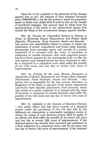 26
Upon his or her acquittal or the dismissal of the charges
against him or her, the amount of Five hundred thousand
pesos (P500,OOO.OO) a day for the period in which his properties,
assets or funds were seized shallbe paid to him on the concept
of liquidated damages. The amount shall be taken from the
appropriations of the police or law enforcement agency that
caused the filing of the enumerated charges against himher.
SEC. 42. Penalty for Unjustified Refusal to Restore or
Delay in Restoring Seized Sequestered and Frozen Bank
Deposits, Placements, Trust Accounts, Assets and Records. -
Any person who unjustifiably refuses to restore or delays the
restoration of seized, sequestered and frozen bank deposits,
placements, trust accounts, assets and records of a person
suspected of or charged with the crime of terrorism or
conspiracy to commit terrorism after such suspected person
has been found innocent by the investigating body or after the
case against such charged person has been dismissed or after
he is acquitted by a competent court shall suffer the penalty
of ten (10) years and one day to twelve (12) years of
imprisonment.
SEC. 43. Penalty for the Loss, Misuse, Diversion or
Dissipation of Seized Sequestered and Frozen Bank Deposits,
Placements, Trust Accounts, Assets and Records. - Any
person who is responsible for the loss, misuse, diversion, or
dissipation of the whole or any part of the seized, sequestered
and frozen bank deposits, placements, trust accounts, assets
and records of a person suspected of or charged with the crime
of terrorism or conspiracy to commit terrorism shall suffer the
penalty of ten (10) years and one day to twelve (12) years of
imprisonment.
SEC. 44. Infidelity in the Custody of Detained Persons.
- Any public officer who has direct custody of a detained
person under the provisions of this Act and who by his
deliberate act, misconduct, or inexcusable negligence causes or
allows the escape of such detained person shall be guilty of
an offense and shall suffer the penalty oE (a) twelve (12) years
and one day to twenty (20) years of imprisonment, if the
detained person has already been convicted and sentenced in
a final judgment of a competent court; and (b) six years and
one day to twelve (12) years of imprisonment, if the detained
 