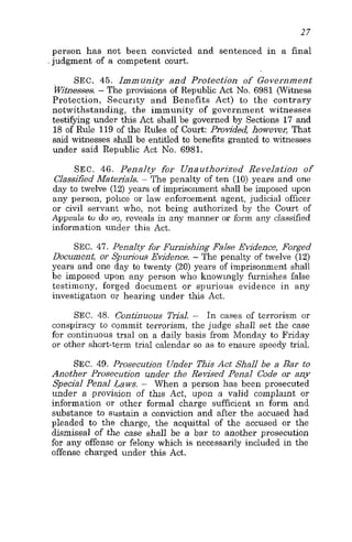 27
person has not been convicted and sentenced in a final
jud'gment .of a competent court.
SEC. 45. Immunity and Protection of Government
htnesses. - The provisions of Republic Act No. 6981 (Witness
Protection, Security and Benefits Act) to the contrary
notwithstanding, the immunity of government witnesses
testifying under this Act shall be governed by Sections 17 and
18 of Rule 119 of the Rules of Court: Provided howeveq That
said witnesses shall be entitled to benefits granted tc witnesses
under said Republic Act No. 6981.
SEC. 46. Penalty for Unauthorized Revelation of
Classified Materjals. - The penalty of ten (10) years and one
day to twelve (12) years of imprisonment shall be imposed upon
any person, police or law enforcement agent, judicial officer
or civil servant who, not being authorized by the Court of
Appeals tu do so, reveals in any manner or form any classified
information under this Act.
SEC. 47. Penalty for Furnishing False Evidence, Forged
Document, or Spurious Evidence. - The penalty of twelve (12)
years and one day to twenty (20) years of imprisonment shall
be imposed upon any person who knowingly furnishes false
testimony, forged document or spurious evidence in any
investigation 01 hearing under this Act.
SEC. 48. Continuous E a l . - In cases of terrorism or
conspiracy to commit terrorism, the judge shall set the case
for continuous trial on a daily basis from Monday to Friday
or other short-term trial calendar so as to ensure speedy trial.
SEC. 49. Prosecution Under This Act Shall be a Bar to
Another Prosecution under the Revised Penal Code or any
Special Penal Laws. - When a person has been prosecuted
under a provision of this Act, upon a valid complaint or
information or other formal charge sufficient in form and
substance to sustain a conviction and after the accused had
pleaded to the charge, the acquittal of the accused or the
dismissal of the case shall be a bar to another prosecution
for any offense or felony which is necessarily included in the
offense charged under this Act.
 