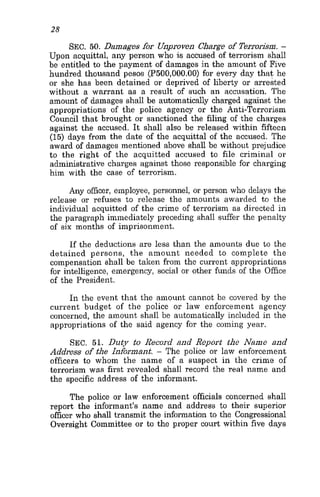 28
SEC. 50. Damages for Unproven Charge of Terrori6m. -
Upon acquittal, any person who is accused of terrorism shall
be entitled to the payment of damages in the amount of Five
hundred thousand pesos (P500,OOO.OO)for every day that he
or she has been detained or deprived of liberty or arrested
without a warrant as a result of such an accusation. The
amount of damages shall be automatically charged against the
appropriations of the police agency or the Anti-Terrorism
Council that brought or sanctioned the filing of the charges
against the accused. It shall also be released within fifteen
(15) days from the date of the acquittal of the accused. The
award of damages mentioned above shall be without prejudice
to the right of the acquitted accused to file criminal or
administrative charges against those responsible for charging
him with the case of terrorism.
Any officer, employee, personnel, or person who delays the
release or refuses to release the amounts awarded to the
individual acquitted of the crime of terrorism as directed in
the paragraph immediately preceding shall suffer the penalty
of six months of imprisonment.
If the deductions are less than the amounts due to the
detained persons, the amount needed to complete the
compensation shall be taken from the current appropriations
for intelligence, emergency, social or other funds of the Office
of the President.
In the event that the amount cannot be covered by the
current budget of the police 01’ law enforcement agency
concerned, the amount shall be automatically included in the
appropriations of the said agency for the coming year.
SEC. 51. Dirty to Record and Report the Name and
Address of the Infirmant. - The police or law enforcement
officers to whom the name of a suspect in the crime of
terrorism was first revealed shall record the real name and
the specific address of the informant.
The police or law enforcement officials concerned shall
report the informant’s name and address to their superior
officer who shall transmit the information to the Congressional
Oversight Committee or to the proper court within five days
 