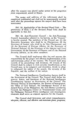 29
after the suspect was placed under arrest or his properties
,,,weresequestered, seized or frozen.
The name and address of the informant shall be
considered coddential and shall not be unnecessarily revealed
until after the proceedings against the suspect shall have been
terminated.
SEC. 52. Applicability of the Revised Penal Code. - The
provisions of Book I of the Revised Penal Code shall be
applicable to this Act.
SEC. 53. Anti-TenorisIn CounciI. - An Anti-Terrorism
Council, hereinafter referred to, for brevity, as the “Council,”
is hereby created. The members of the Council are: (1) the
Executive Secretary, who shall be its Chairperson; (2) the
Secretary of Justice, who shall be its Vice Chairperson; and
(3) the Secretary of Foreign Affairs; (4) the Secretary of
National Defense; (5) the Secretary of the Interior and Local
Government; (6) the Secretary of Finance; and (7) the Nahonal
Security Advisor, as its other members.
The Council shall implement this Act and assume the
responsibility for the proper and effective implementation of the
anti-terrorism policy of the country. The Council shall keep
records of its proceedings and decisions. All records of the
Council shall be subject to such security classifications as the
Council may, in its judgment and discretion, decide to adopt
to safeguard the safety of the people, the security of the
Republic, and the welfare of the nation.
The National Intelligence Coordinating Agency shall be
the Secretariat of the Council. The Council shall define the
powers, duties, and functions of the National Intelligence
Coordinating Agency as Secretariat of the Council. The
National Bureau of Investigation, the Bureau of Immigration,
the Office of Civil Defense, the Intelligence Service of the
Armed Forces of the Philippines, the Anti-Money Laundering
Council, the Philippine Center on Transnational Crime, and
the Philippine National Police intelligence and investigative
elements shall serve as support agencies for the Council.
The Council shall formulate and adopt comprehensive,
adequate, effment, and effective anti-terrorism plans, programs,
 