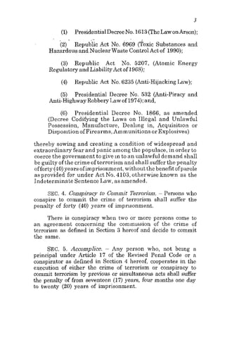 3
PresidentialDecreeNo. 1613(TheLaw onilrson);
Repubfic Act No. 6969 (Toxic Substances and
(1)
(2)
. .
Hazardous and Nuclear Waste ControlAct of 1990);
(3) Republic Act No. 5207, (Atomic Energy
Regulatory and LiabilityAct of 1968);
(4)
(5)
Republic Act No. 6235 (Anti-HijackingLaw);
Presidential Decree No. 532 (Anti-Piracy and
Anti-HighwayRobbery Law of 1974);and,
(6) Presidential Decree No. 1866, as amended
(Decree Codifying the Laws on Illegal and Unlawful
Possession, Manufacture, Dealing in, Acquisition or
Disposition of Firearms, Ammunitions or Explosives)
thereby sowing and creating a condition of widespread and
extraordinary fear and panic among the populace, in order to
coerce the government to give in to a n unlawful demand shall
be guilty of the crime of terrorism and shall suffer the penalty
offorty (40)years ofimprisonment,withoutthe benefit ofparole
as provided for under Act No. 4103, otherwise known as the
Indeterminate Sentence Law, as amended.
SEC. 4. Conspiracy to Commit Terrorism. ~ Persons who
conspire to commit the crime of terrorism shall suffer the
penalty of forty (40) years of imprisonment.
There is conspiracy when two or more persons come to
an agreement concerning the commission of the crime of
terrorism as defined in Section 3 hereof and decide to commit
the same.
SEC. 5. Accomplice. - Any person who, not being a
principal under Article 17 of the Revised Penal Code or a
conspirator as defined in Section 4 hereof, cooperates in the
execution of either the crime of terrorism or conspiracy to
commit terrorism by previous or simultaneous acts shall suffer
the penalty of from seventeen (17) years, four months one day
to twenty (20) years of imprisonment.
 