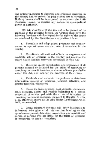 30
and counter-measures to suppress and eradicate terrorism in
the country and to protect the people from acts of terrorism.
Nothing herein shall be interpreted to empower the Anti-
Terrorism Council to exercise any judicial or quasi-judicia1
power or authority.
SEC. 54. Functions of the CouncjJ. - In pursuit of its
mandate in the previous Section, the Council shall have the
following functions with due regard for the rights of the people
as mandated by the Constitution and pertinent laws:
1. Formulate and adopt plans, programs and counter-
measures against terrorists and acts of terrorism in the
country;
2. Coordinate all national efforts to suppress and
eradicate acts of terrorism in the country and mobilize the
entire nation against terrorism proscribed in this Act;
3. Direct the speedy investigation and prosecution of all
persons accused or detained for the crime of terrorism or
conspiracy to commit terrorism and other offense&punishable
under this Act, and monitor the progress of their cases;
4. Establish and maintain comprehensive data-base
information systems on terrorism, terrorist activities, and
counter-terrorism operations;
5. Freeze the funds property, bank deposits, placements,
trust accounts, assets and records belonging to a person
suspected of or charged with the crime of terrorism or
conspiracy to commit terrorism, pursuant to Republic Act No.
9160, otherwise known as the Anti-Money Laundering Act of
2001, as amended;
6. Grant monetary rewards and other incentives to
informers who give vital information leading to the
apprehension, arrest, detention, prosecution, and conviction of
person or persons who are liable for the crime of terrorism
or conspiracy to commit terrorism;
 