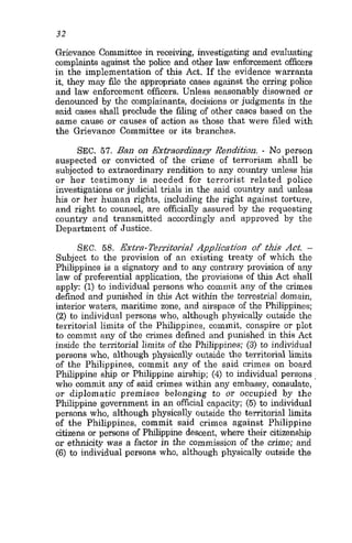 32
Grievance Committee in receiving, investigating and evaluating
complainte against the police and other law enforcement officers
in the implementation of this Act. If the evidence warrants
it, they may file the appropriate cases against the erring police
and law enforcement officers. Unless seasonably disowned or
denounced by the complainants, decisions or judgments in the
said cases shall preclude the filing of other cases based on the
same cause or causes of action as those that were filed with
the Grievance Committee or its branches.
SEC. 57. Ban on Extraordinary Rendition. .No person
suspected or convicted of the crime of terrorism shall be
subjected to extraordinary rendition to any country unless his
or her testimony is needed for terrorist related police
investigations or judicial trials in the said country and unless
his or her human rights, including the right against torture,
and right to counsel, are officially assured by the requesting
country and transmitted accordingly and approved by the
Department of Justice.
SEC. 58. Extra-Territorial Application of this Act. -
Subject to the provision of an existing treaty of which the
Philippines is a signatory and to any contrary provision of any
law of preferential application, the provisions of this Act shall
apply: (1) to individual persons who commit any of the crimes
defined and punished in this Act within the terrestrial domain,
interior waters, maritime zone, and airspace of the Philippines:
(2) to individual persons who, although physically outside the
territorial limits of the Philippines, commit, conspire or plot
to commit any of the crimes defined and punished in this Act
inside the territorial limits of the Philippines; (3) to individual
persons who, although physically outside the territorial limits
of the Philippines, commit any of the said crimes on board
Philippine ship or Philippine airship; (4) to individual persons
who commit any of said crimes within any embassy, consulate,
or diplomatic premiscs belonging to or occupied by the
Philippine government in an official capacity; (5) to individual
persons who, although physically outside the territorial limits
of the Philippines, commit said crimes against Philippine
citizens or persons of Philippine descent, where their citizenship
or ethnicity was a factor in the commission of the crime; and
(6) to individual persons who, although physically outside the
 