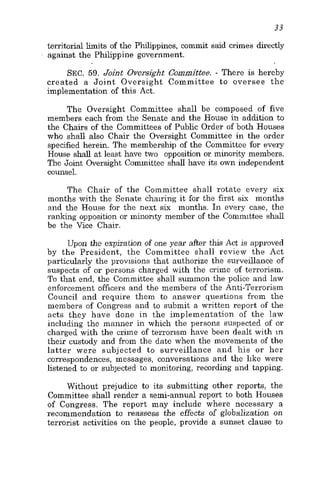 33
territorial limits of the Philippines, commit said crimes directly
against the Philippine government.
SEC. 59. Joint Oversight Committee. - There is hereby
created a Joint Oversight Committee to oversee the
implementation of this Act.
The Oversight Committee shall be composed of five
members each from the Senate and the House in addition to
the Chairs of the Committees of Public Order of both Houses
who shall also Chair the Oversight Committee in the order
specified herein. The membership of the Committee for every
House shall at least have two opposition or minority members.
The Joint Oversight Committee shall have its own independent
counsel.
The Chair of the Committee shall rotate every six
months with the Senate chairing it for the first six months
and the House for the next six months. In every case, the
ranking opposition or minority member of the Committee shall
be the Vice Chair.
Upon the expiration of one year after this Act is approved
by the President, the Committee shall review the Act
particularly the provisions that authorize the surveillance of
suspects of or persons charged with the crime of terrorism.
To that end, the Committee shall summon the police and law
enforcement officers and the members of the Anti-Terrorism
Council and require them to answer questions from the
members of Congress and to submit a written report of the
acts they have done in the implementation of the law
including the manner in which the persons suspected of or
charged with the crime of terrorism have been dealt with in
their custody and from the date when the movements of the
latter were subjected to surveillance and his or her
correspondences, messages, conversations and the like were
listened to or subjected to monitoring, recording and tapping.
Without prejudice to its submitting other reports, the
Committee shall render a semi-annual report to both Houses
of Congress. The report may include where necessary a
recommendation to reassess the effects of globalization on
terrorist activities on the people, provide a sunset clause to
 