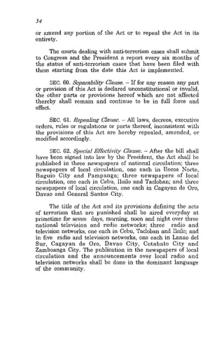 34
or amend any portion of the Act or to repeal the Act in its
entirety.
The courts dealing with anti-terrorism cases shall submit
to Congress and the President a report every six months of
the status of anti-terrorism cases that have been filed with
them starting from the date this Act is implemented.
SEC. 60. Separabdity Clause. - If for any reason any part
or provision of this Act is declared unconstitutional or invalid,
the other parts or provisions hereof which are not affected
thereby shall remain and continue to be in full force and
effect.
SEC. 61. Repealilig Clause. - AU laws, decrees, executive
orders, rules or regulations or parts thereof, inconsistent with
the provisions of this Act are hereby repealed, amended, or
modified accordingly.
SEC. 62. Special Effectivity Clause. - After the bill shall
have been signed into law by the President, the Act shall be
published in three newspapers of national circulation; three
newspapers of local circulation, one each in Ilocos Norte,
Baguio City and Pampanga; three newspapers of local
circulation, one each in Cebu, Iloilo and Tacloban; and three
newspapers of local circulation, one each in Cagayan de Oro,
Davao and General Santos City.
The title of the Act and its provisions defining the acts
of terrorism that are punished shall be aired everyday at
primetime for seven days, morning, noon and night over three
national television and radio networks; three radio and
television networks, one each in Cebu, Tacloban and Iloilo; and
in five radio and television networks, one each in Lanao del
Sur, Cagayan de Oro, Davao City, Cotabato City and
Zamboanga City. The publication in the newspapers of local
circulation and the announcements over local radio and
television networks shall be done in the dominant language
of the community.
 