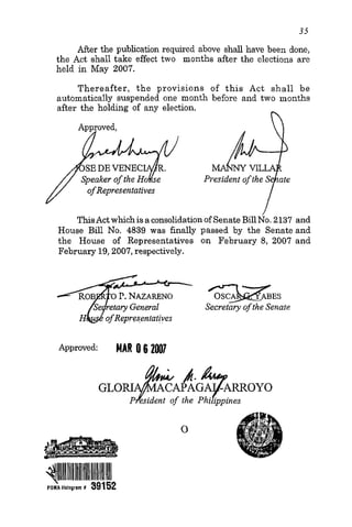 35
After the publication required above shall have been done,
the Act shall take effect two months after the elections are
held in May 2007.
Thereafter, the provisions of this Act shall be
automatically suspended one month before and two months
after the holding of any election.
n
ThisActwhich isa consolidationof Senate BillNo. 2137 and
House Bill No. 4839 was finally passed by the Senateand
the House of Representatives on February 8, 2007 and
February 19,2007,respectively.
or.NAZARENO
Secretary of the Senate
GLo+i#tGqmoYoP esident of the Phi ippines
 