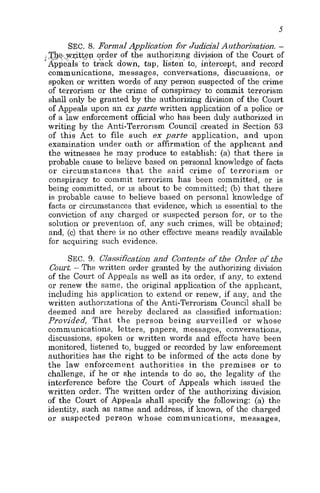 5
SEC. 8. Formal Application for Judicial Authorization. -
I,,, ,The,.y,ritt.ep.;,,~.~~ .order of the authorizlng division of the Court of
Appeals'to track down, tap, listen' to, intercept, and record
communications, messages, conversations, discussions, or
spoken or written words of any person suspected of the crime
of terrorism or the crime of conspiracy to commit terrorism
shall only be granted by the authorizing division of the Court
of Appeals upon an ex parte written application of a police or
of a law enforcement official who has been duly authorized in
writing by the Anti-Terrorism Council created in Section 53
of this Act to file such ex parte application, and upon
examination under oath or affirmation of the applicant and
the witnesses he may produce to establish: (a) that there is
probable cause to believe based on personal knowledge of facts
or circumstances that the said crime of terrorism or
conspiracy to commit terrorism has been committed, or is
being committed, or is about to be committed; (b) that there
is probable cause to believe based on personal knowledge of
facts or circumstances that evidence, which is essential to the
conviction of any charged or suspected person for, or to the
solution or prevention of, any such crimes, will be obtained;
and, (e) that there is no other effective means readily available
for acquiring such evidence.
SEC. 9. Classification and Contents of the Order of the
Court.- The written order granted by the authorizing division
of the Court of Appeals as well as its order, if any, to extend
or renew the same, the original application of the applicant,
including his applica.tion to extend or renew, if any, and the
written authorizations of the Anti-Terrorism Council shall be
deemed and are hereby declared as classified information:
Provided, That the person being surveilled or whose
communications, letters, papers, messages, conversations,
discussions, spoken or written words and effects have been
monitored, listened to, bugged or recorded by law enforcement
authorities has the right to be informed of the acts done by
the law enforcement authorities in the premises or to
challenge, if he or she intends to do so, the legality of the
interference before the Court of Appeals which issued the
written order. The written order of the authorizing division
of the Court of Appeals shall specify the following: (a) the
identity, such as name and address, if known, of the charged
or suspected person whose communications, messages,
 
