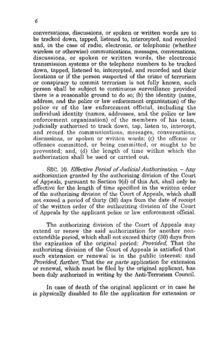 6
conversations, discussions, or spoken or written words are to
be tracked down, tapped, listened to, intercepted, and recorded
and, in the caee of radio, electronic, or telephonic (whether
wireless or otherwise) communications, messages, conversations,
discussions, or spoken or written words, the electronic
transmission systems or the telephone numbers to be tracked
down, tapped, listened to, intercepted, and recorded and their
locations or if the person suspected of the crime of terrorism
or conspiracy to commit terrorism is not fully known, such
person shall be subject to continuous surveillance provided
there is a reasonable ground to do so; 0.)the identity (name,
address, and the police or law enforcement organization) of the
police or of the law enforcement official, including the
individual identity (names, addresses, and the police or law
enforcement organization) of the members of his team,
judicially authorized to track down, tap, listen to, intercept,
and record the communications, messages, conversations,
discussions, 01’ spoken or written words; (c) the offense or
offenses committed, or being committed, or sought to be
prevented; and, (d) the length of time within which the
authorization shall be used or carried out.
SEC. 10. Effective Period ofJudicial Authoriza~oii.- Any
authorization granted by the authorizing division of the Court
of Appeals, pursuant to Section 9(d) of this Act, shall only be
effective for the length of time specified in the written order
of the authorizing division of the Court of Appeals, which shall
not exceed a period of thirty (30) days from the date of receipt
of the written order of the authorizing division of the Court
of Appeals by the applicant police or law enforcement official.
The authorizing division of the Court of Appeals may
extend or renew the said authorization for another non-
extendible period, which shall not exceed thirty (30) days from
the expiration of the original period: Provided, That the
authorizing division of the Court of Appeals is satisfied that
such extension or renewal is in the public interest: and
Provided, further, That the ex parte application for extension
or renewal, which must be filed by the original applicant, has
been duly authorized in writing by the Anti-Terrorism Council.
In case of death of the original applicant or in case he
is physically disabled to file the application for extension or
 