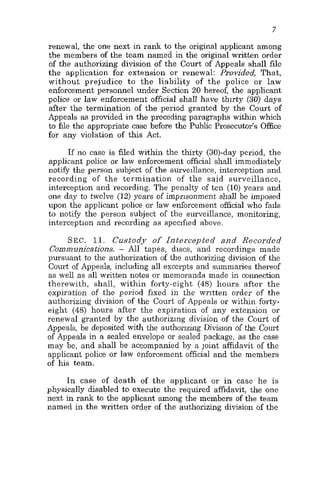 7
renewal, the one next in rank to the original applicant among
the members of the team named in the original written order
of the authorizing division of the Court of Appeals shall file
the application for extension or renewal: Provided, That,
without prejudice to the liability of the police or law
enforcement personnel under Section 20 hereof, the applicant
police or law enforcement official shall have thirty (30) days
after the termination of the period granted by the Court of
Appeals as provided in the preceding paragraphs within which
to file the appropriate case before the Public Prosecutor’s Office
for any violation of this Act.
If no case is filed within the thirty (30)-day period, the
applicant police or law enforcement official shall immediately
notify the person subject of the surveillance, interception and
recording of the termination of the said surveillance,
interception and recording. The penalty of ten (10) years and
one day to twelve (12) years of imprisonment shall be imposed
upon the applicant police or law enforcement official who falls
to notify the person subject of the surveillance, monitoring,
interception and recording as specified above.
SEC. 11. Custody of Intercepted a n d Recorded
Communications. - All tapes, discs, and recordings made
pursuant to the authorization of the authorizing division of the
Court of Appeals, including all excerpts and summaries thereof
as well as all written notes or memoranda made in connection
therewith, shall, within forty-eight (48) hours after the
expiration of the period fixed in the written order of the
authorizing division of the Court of Appeals or within forty-
eight (48) hours after the expiration of any extension or
renewal granted by the authorizing division of the Court of
Appeals, be deposited with the authoiizing Division of the Court
of Appeals in a sealed envelope or sealed package, as the case
may be, and shall be accompanied by a joint affidavit of the
applicant police or law enforcement official and the members
of his team.
In case of death of the applicant or in case he is
physically disabled to execute the required affidavit, the one
next in rank to the applicant among the members of the team
named in the written order of the authorizing division of the
 
