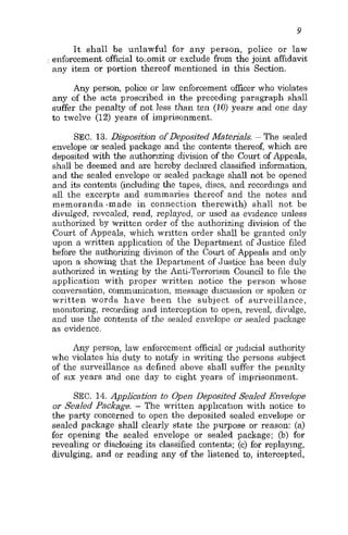 I t shall be unlawful for any person, police or law
: enforcement,official to.omit or exclude from the joint affidavit
any item or portion thereof mentioned in this Section.
Any person, police or law enforcement officer who violates
any of the acts proscribed in the preceding paragraph shall
suffer the penalty of not less than ten (10) years and one day
to twelve (12) years of imprisonment.
SEC. 13. Disposition of Deposited Materials. - The sealed
envelope or sealed package and the contents thereof, which are
deposited with the authonzing division of the Court of Appeals,
shall be deemed and are hereby declared classified information,
and the sealed envelope or sealed package shall not be opened
and its contents (including the tapes, discs, and recordings and
all the excerpts and summaries thereof and the notes and
memoranda .made in connection therewith) shall not be
divulged, revealed, read, replayed, or used as evidence unless
authorized by written order of the authorizing division of the
Court of Appeals, which written order shall be granted only
upon a written application of the Department of Justice filed
before the authorizing division of the Court of Appeals and only
upon a showing that the Department of Justice has been duly
authorized in writing by the Anti-Terrorism Council to file the
application with proper written notice the person whose
conversation, communication, message discussion or spoken or
written words have been the subject of surveillance,
monitoring, recording and interception to open, reveal, divulge,
and use the contelits of the sealed envelope or sealed pacJrage
as evidence.
Any person, law enforcement official or judicial authority
who violates his duty to notify in writing the persons subject
of the surveillance as defined above shall suffer the penalty
of six years and one day to eight years of imprisonment.
SEC. 14. Application to Open Deposited Sealed Envelope
or Sealed Package. - The written application with notice to
the party concerned to open the deposited sealed envelope or
sealed package shall clearly state the purpose or reason: (a)
for opening the sealed envelope or sealed package; (b) for
revealing or disclosing its classified contents; (e) for replaying,
divulging, and or reading any of the listened to, intercepted,
 