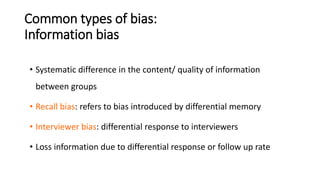 Common types of bias:
Information bias
• Systematic difference in the content/ quality of information
between groups
• Recall bias: refers to bias introduced by differential memory
• Interviewer bias: differential response to interviewers
• Loss information due to differential response or follow up rate
 