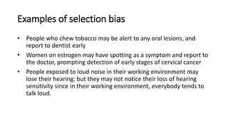 Examples of selection bias
• People who chew tobacco may be alert to any oral lesions, and
report to dentist early
• Women on estrogen may have spotting as a symptom and report to
the doctor, prompting detection of early stages of cervical cancer
• People exposed to loud noise in their working environment may
lose their hearing; but they may not notice their loss of hearing
sensitivity since in their working environment, everybody tends to
talk loud.
 