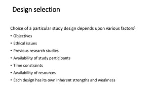 Design selection
Choice of a particular study design depends upon various factors1
• Objectives
• Ethical issues
• Previous research studies
• Availability of study participants
• Time constraints
• Availability of resources
• Each design has its own inherent strengths and weakness
 