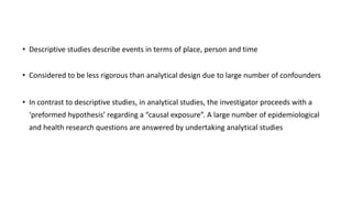 • Descriptive studies describe events in terms of place, person and time
• Considered to be less rigorous than analytical design due to large number of confounders
• In contrast to descriptive studies, in analytical studies, the investigator proceeds with a
‘preformed hypothesis’ regarding a “causal exposure”. A large number of epidemiological
and health research questions are answered by undertaking analytical studies
 