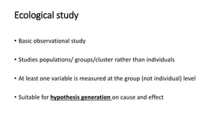 Ecological study
• Basic observational study
• Studies populations/ groups/cluster rather than individuals
• At least one variable is measured at the group (not individual) level
• Suitable for hypothesis generation on cause and effect
 