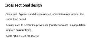 Cross sectional design
• Snap shot: Exposure and disease related information measured at the
same time period
• Usually used to determine prevalence (number of cases in a population
at given point of time)
• Odds ratio is used for analysis
 