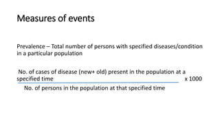 Measures of events
Prevalence – Total number of persons with specified diseases/condition
in a particular population
No. of cases of disease (new+ old) present in the population at a
specified time x 1000
No. of persons in the population at that specified time
 