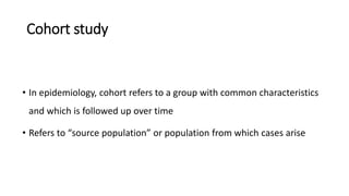Cohort study
• In epidemiology, cohort refers to a group with common characteristics
and which is followed up over time
• Refers to “source population” or population from which cases arise
 