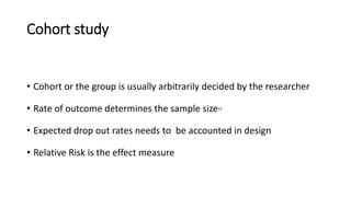 Cohort study
• Cohort or the group is usually arbitrarily decided by the researcher
• Rate of outcome determines the sample size13
• Expected drop out rates needs to be accounted in design
• Relative Risk is the effect measure
 