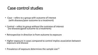 Case control studies
• Case – refers to a group with outcome of interest
(with diseases/poor outcome to a treatment)
• Control – refers to group without the outcome of interest
(no diseases/good outcome to a treatment)
• Retrospective in direction ie from outcome to exposure
• Higher exposure in cases compared to control implies association between
exposure and disease
• Prevalence of exposure determines the sample size13
 