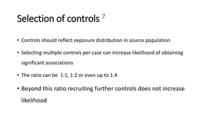 Selection of controls 7
• Controls should reflect exposure distribution in source population
• Selecting multiple controls per case can increase likelihood of obtaining
significant associations
• The ratio can be 1:1, 1:2 or even up to 1:4
• Beyond this ratio recruiting further controls does not increase
likelihood
 