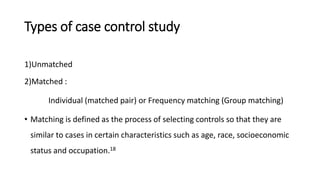 Types of case control study
1)Unmatched
2)Matched :
Individual (matched pair) or Frequency matching (Group matching)
• Matching is defined as the process of selecting controls so that they are
similar to cases in certain characteristics such as age, race, socioeconomic
status and occupation.18
 