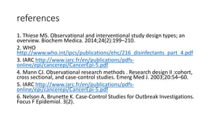 references
1. Thiese MS. Observational and interventional study design types; an
overview. Biochem Medica. 2014;24(2):199–210.
2. WHO
http://www.who.int/ipcs/publications/ehc/216_disinfectants_part_4.pdf
3. IARC http://www.iarc.fr/en/publications/pdfs-
online/epi/cancerepi/CancerEpi-5.pdf
4. Mann CJ. Observational research methods . Research design II :cohort,
cross sectional, and case-control studies. Emerg Med J. 2003;20:54–60.
5. IARC http://www.iarc.fr/en/publications/pdfs-
online/epi/cancerepi/CancerEpi-5.pdf
6. Nelson A, Brunette K. Case-Control Studies for Outbreak Investigations.
Focus F Epidemiol. 3(2).
 