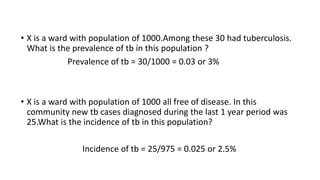 • X is a ward with population of 1000.Among these 30 had tuberculosis.
What is the prevalence of tb in this population ?
Prevalence of tb = 30/1000 = 0.03 or 3%
• X is a ward with population of 1000 all free of disease. In this
community new tb cases diagnosed during the last 1 year period was
25.What is the incidence of tb in this population?
Incidence of tb = 25/975 = 0.025 or 2.5%
 