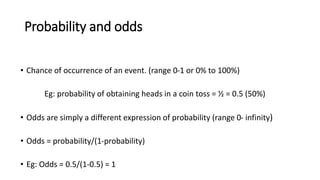 Probability and odds
• Chance of occurrence of an event. (range 0-1 or 0% to 100%)
Eg: probability of obtaining heads in a coin toss = ½ = 0.5 (50%)
• Odds are simply a different expression of probability (range 0- infinity)
• Odds = probability/(1-probability)
• Eg: Odds = 0.5/(1-0.5) = 1
 