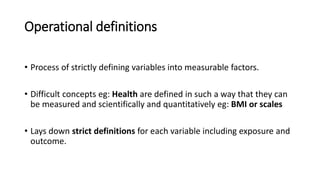 Operational definitions
• Process of strictly defining variables into measurable factors.
• Difficult concepts eg: Health are defined in such a way that they can
be measured and scientifically and quantitatively eg: BMI or scales
• Lays down strict definitions for each variable including exposure and
outcome.
 