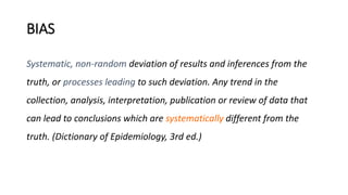 BIAS
Systematic, non-random deviation of results and inferences from the
truth, or processes leading to such deviation. Any trend in the
collection, analysis, interpretation, publication or review of data that
can lead to conclusions which are systematically different from the
truth. (Dictionary of Epidemiology, 3rd ed.)
 