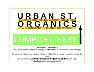U R B A N S T .
O R G A N I C S
ONTARIO'S FIRST OFFICE COMPOSTING SERVICE
ARE YOU READY TO CHANGE THE WORLD?
COMPOST HERE
Questions? Comments?
Pick-up the phone and call us directly at 647-632-9131! We want to hear from you
To learn more about our exciting initiative, find out how you can volunteer or just do
more
visit our website www.urbanstreetorganics.com or write us at
info@urbanstreetorganics.com
 