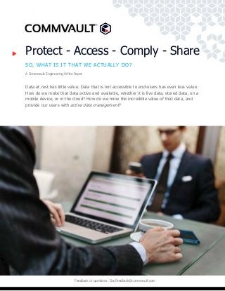 Feedback or questions: DocFeedback@commvault.com
Protect - Access - Comply - Share
SO, WHAT IS IT THAT WE ACTUALLY DO?
A Commvault Engineering White Paper
Data at rest has little value. Data that is not accessible to end-users has even less value.
How do we make that data active and available, whether it is live data, stored data, on a
mobile device, or in the cloud? How do we mine the incredible value of that data, and
provide our users with active data management?
 