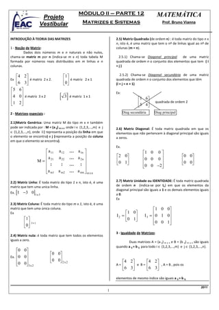 MÓDULO II – PARTE 12                                 MATEMÁTICA
                         Projeto
                        Vestibular                   Matrizes e Sistemas                                   Prof. Bruno Vianna



INTRODUÇÃO À TEORIA DAS MATRIZES                                          2.5) Matriz Quadrada (de ordem n) : é toda matriz do tipo n x
                                                                          n, isto é, é uma matriz que tem o nº de linhas igual ao nº de
1 - Noção de Matriz:                                                      colunas (m = n).
         Dados dois números m e n naturais e não nulos,
chama-se matriz m por n (indica-se m x n) toda tabela M                    2.5.1) Chama-se Diagonal principal     de uma matriz
formada por números reais distribuídos em m linhas e n                    quadrada de ordem n o conjunto dos elementos que tem ( i
colunas.                                                                  =j)

  4 2                                  1                                 2.5.2) Chama-se Diagonal secundária de uma matriz
Ex6 3 é matriz 2 x 2.                  0 é matriz 2 x 1               quadrada de ordem n o conjunto dos elementos que têm
                                                                      (i + j = n + 1)
5 6
4 0 é matriz 3 x 2
                                    [ 3] é matriz 1 x 1
                                                                          Ex:
                                                                                        1 6
1 2 
                                                                                        5 4       quadrada de ordem 2
                                                                                             
2 - Matrizes especiais :                                                        Diag secundária      Diag principal

2.1)Matriz Genérica: Uma matriz M do tipo m x n também
pode ser indicada por : M = (a ij) m x n onde i ∈ {1,2,3,...,m} e j       2.6) Matriz Diagonal: É toda matriz quadrada em que os
∈ {1,2,3,...,n}, onde i ( representa a posição da linha em que            elementos que não pertencem à diagonal principal são iguais
o elemento se encontra) e j (representa a posição da coluna               a zeros.
em que o elemento se encontra).
                                                                          Ex.
                            a 11   a 12    ... a 1n                                        1 0 0 
                           a       a 22    ... a 2 n                    2 0              0 0 0                     0 0
                       M =  21                                          0 1                                        0 0
                            :       :      ...   :                                       0 0 −2                       
                                                                                                 
                           a m1    a m2    ... a mn  m x n

2.2) Matriz Linha: É toda matriz do tipo 1 x n, isto é, é uma             2.7) Matriz Unidade ou IDENTIDADE: É toda matriz quadrada
matriz que tem uma unica linha.                                           de ordem n (indica-se por In) em que os elementos da

      [1   −3 0]1 x 3
                                                                          diagonal principal são iguais a 1 e os demais elementos iguais
Ex.                                                                       a 0.
                                                                          Ex
2.3) Matriz Coluna: É toda matriz do tipo m x 1, isto é, é uma
matriz que tem uma única coluna.                                                                    1 0 0
                                                                               1 0
                                                                                              I 3 = 0 1 0
Ex
                                                                          I2 =                         
           1                                                                 0 1
           0   2x1                                                                                0 0 1
                                                                                                         
            
                                                                          3 - Igualdade de Matrizes:
2.4) Matriz nula: é toda matriz que tem todos os elementos
iguais a zero.
                                                                                 Duas matrizes A = (a ij) m x n e B = (b ij) m x n são iguais
                                                                          quando a ij = b ij para todo i ∈ {1,2,3,...,m} e j ∈ {1,2,3,...,n}.
   0 0
                            0 0
Ex. 0 0                       0 0
       
   0 0 3 x 2                   2x2                                          4 2       4 2 
                                                                        A=    6 3 e B = 6 3 , A = B , pois os
                                                                                              

                                                                          elementos de mesmo índice são iguais a ij = b ij.

                                                                                                                                       2011
                                                                      1
 