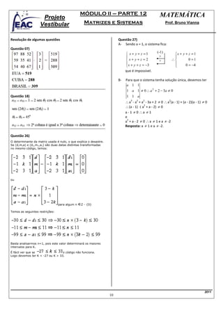 MÓDULO II – PARTE 12                                MATEMÁTICA
                     Projeto
                    Vestibular                    Matrizes e Sistemas                                     Prof. Bruno Vianna



Resolução de algumas questões                                           Questão 27)
                                                                        A- Sendo a = 1, o sistema fica:
Questão 07)
                                                                                                   (-1)
                                                                              x + y + z =1                      x + y + z = 1
                                                                                                    +           
                                                                              x+ y+z =2             +          ∴        0 =1
                                                                              x + y + z = −3                          0 = −4
                                                                                                                
                                                                             que é impossível.

                                                                        B-   Para que o sistema tenha solução única, devemos ter
                                                                             a 1 1
                                                                             1 a 1 ≠ 0 ∴ a 3 + 2 − 3a ≠ 0
Questão 18)                                                                  1 1 a
                                                                             ∴ a - a + a - 3a + 2 ≠ 0 ∴ a (a - 1) + (a - 2)(a - 1) ≠ 0
                                                                                3   2    2                  2

                                                                             ∴ (a - 1) ⋅( a + a - 2) ≠ 0
                                                                                           2


                                                                             a - 1 ≠ 0 ∴a ≠ 1
                                                                             e
                                                                             a + a - 2 ≠ 0 ∴ a ≠ 1 e a ≠ -2
                                                                              2

                                                                             Resposta: a ≠ 1 e a ≠ -2.

Questão 26)
O determinante da matriz usada é nulo, o que explica o desastre.
Se (d,m,a) e (d1,m1,a1) são duas datas distintas transformadas
no mesmo código, temos:




ou




                                 para algum n   Z - {0}

Temos as seguintes restrições:




Basta analisarmos n=1, pois este valor determinará os maiores
intervalos para K.
É fácil ver que se                o código não funciona.
Logo devemos ter K < -27 ou K > 33.




                                                                                                                                    2011
                                                                   10
 
