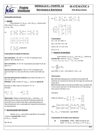 MÓDULO II – PARTE 12                                         MATEMÁTICA
                        Projeto
                       Vestibular                      Matrizes e Sistemas                                             Prof. Bruno Vianna



OPERAÇÕES MATRICIAIS                                                                1         2    2.1       2.2     2       4
                                                                              Ex: 2
                                                                                    −1 0 = 2.( −1) 2.0 = −2 0
1 - ADIÇÃO:                                                                                                  
            Duas matrizes A = (a ij)m x n e B = (b ij)m x n .Chama-se A
+ B a matriz C =(c ij)m x n tal que:                                                     1          
                                                                                        − 2 . ( −1)         1
c ij = a ij + b ij                                                               −1                       2
                                                                              −  4  =  − .4  =
                                                                               1             1                 −2 
                                                                               2   2                       
           4 2  +  3 1 = 4 + 3 2 + 1       7 3                           0 
                                                                                                            0
           6 3 2 1 6 + 2 3 + 1 =                                                     − .0 
Ex :                                                                                         1
                                                 8 4                                                         
                                                                                                               
                                                                                 2
                                                                                                    
                                                                                                     

            1  −3  1 − 3           −2                                 Propriedades:
           −2  +  1  =  −2 + 1 =    −1
                                                                      (i) a . (b . A) = (ab) . A
            0  −5  0 − 5 
                                    −5
                                          
                                                                              (ii) a . (A + B) = a.A + a.B

           2 1 1 impossível                                               (iii) (a + b) . A = a.A + b.A
           1 1 + 2 =
                                                                          (iv) 1. A = A
                                                                              3 - PRODUTO DE MATRIZES:
Propriedades da Adição de Matrizes:
                                                                                          Duas matrizes A = (a ij)m x n e B = (b jk)n x p . Chama-se
(i) é associativa : (A + B) + C = A + (B + C) quaisquer que
                                                                              produto AB a matriz C = (cik)m x p , tal que:
sejam A , B e C do tipo m x n;
                                                                               c ik = a i1 . b 1k + a i2 . b 2k + ... + a in . b nk , ou seja
(ii) é comutativa : A + B = B + A quaisquer que sejam A e B, do
                                                                                         n
tipo m x n.
                                                                              c ik = ∑ a ij . b jk
                                                                                         j=1
(iii) tem elemento neutro : ∃ M | A + M = A qualquer que
seja A do tipo m x n (no caso M seria a matriz nula (vide cap                 para todo i ∈ {1,2,...,m} e todo k ∈ {1,2,..., p}.
1)
                                                                              Observações:
(iv) todo elemento tem simétrico: para todo A do tipo m x n:
                                                                              (i) A definição dada garante a existência do produto AB
∃ A’ | A + A’ = M
                                                                              somente se o número de colunas de A for igual ao número de
Definição : Dada a matriz A = (aij)m x n , chama-se oposta de
                                                                              linhas de B.
                                                                              (ii) A definição dada acima afirma também que o produto AB
A (indica-se –A) a matriz A’ tal que A + A’ = 0.
                                                                              é uma matriz que tem o nº de linhas de A e o nº de colunas
Exemplo:
                                                                              de B, pois C é do tipo m x p.

A= − 1    0           ;    -A=  1   0
                                                                              Exemplos:
   2                             − 2 3
         − 3
                                      
                                                                                                                                        3
Observação : Dadas as matrizes A= (aij)m x n e B= (bij)m x n .A               Dadas as matrizes A = 1 2 3                   e    B = 2 
                                                                                                    0 4 1                             
diferença entre matrizes A e B (A-B) é efetuada através da                                                                            1
soma de A com a oposta de B. Mas a operação poderá ser                                                                                  
feita diretamente com a subtração dos respectivos elementos
                                                                                   1.3 + 2.2 + 3.1 3 + 4 + 3                       10
correspondentes.                                                              AB =                 =          =
                                                                                                 . 
                                                                                   0.3 + 4.2 + 11  0 + 8 + 1
                                                                                                                                       9
                                                                                                                                         2 x1
2 - MULTIPLICAÇÃO POR ESCALAR:
                                                                              B3 x 1 . A 2 x 3 = é impossível. Logo AB≠BA
           Seja A = (a ij)m x n uma matriz e α ∈ R (α é um escalar)
. Chama-se produto αA a matriz
B= (b ij)m x n tal que :                                                      Propriedades do Produto entre Matrizes :
                                                                                   (i)          é associativa : (AB)C = A(BC) quaisquer que
bij = α . a ij                                                                                  sejam A = (a ij)m x n ,B = (b jk)n x p e C = (c ij)m x p .

                                                                                                                                                      2011
                                                                          2
 