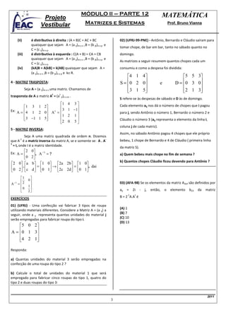 MÓDULO II – PARTE 12                                       MATEMÁTICA
                            Projeto
                           Vestibular                       Matrizes e Sistemas                                         Prof. Bruno Vianna



         (ii)        é distributiva à direita : (A + B)C = AC + BC                02) (UFRJ-99-PNE) - Antônio, Bernardo e Cláudio saíram para
                     quaisquer que sejam A = (a ij)m x n ,B = (b jk)n x p e
                                                                                  tomar chope, de bar em bar, tanto no sábado quanto no
                     C = (c ij)m x p
         (iii)       é distributiva à esquerda : C(A + B) = CA + CB               domingo.
                     quaisquer que sejam A = (a ij)m x n ,B = (b jk)n x p e
                                                                                  As matrizes a seguir resumem quantos chopes cada um
                     C = (c ij)m x p
         (iv)        (kA)B = A(kB) = k(AB) quaisquer que sejam A =                consumiu e como a despesa foi dividida:
                     (a ij)m x n ,B = (b jk)n x p e k∈R.
                                                                                      4 1 4                                   5 5 3
4 - MATRIZ TRASPOSTA:                                                             S =  0 2 0                  e           D = 0 3 0
                                                                                                                                   
                 Seja A = (a ij)m x n uma matriz. Chamamos de                         
                                                                                       3 1 5
                                                                                                                               
                                                                                                                                2 1 3
                                                                                                                                      
                                    t    t
trasponsta de A a matriz A = (a ji)n x m .
                                                                                  S refere-se às despesas de sábado e D às de domingo.
                        1                     4 3                               Cada elemento aij nos dá o número de chopes que i pagou
        1 3 1 2       
Ex: A = 4 1 2 0 A t =  3                    1 −1
                                                   
                                                                                para j, sendo Antônio o número 1, Bernardo o número 2 e
                        1                     2 1
         3 −1 1 5
                                                                              Cláudio o número 3 (aij representa o elemento da linha i,
                        2                     0 5
                                                                                  coluna j de cada matriz).
5 - MATRIZ INVERSA:
                                                                                  Assim, no sábado Antônio pagou 4 chopes que ele próprio
           Seja A uma matriz quadrada de ordem n. Dizemos
        -1                                                  -
que A é a matriz inversa da matriz A, se e somente se: A . A                      bebeu, 1 chope de Bernardo e 4 de Cláudio ( primeira linha
1
  = I, onde I é a matriz identidade.                                              da matriz S).
              2     0    −1
Ex:      A=          , A = ?                                                    a) Quem bebeu mais chope no fim de semana ?
              0     2
                                                                                  b) Quantos chopes Cláudio ficou devendo para Antônio ?
2        0  a     b 1 0     2a 2 b  1 0
0           .
          2  c       = 0 1 → 2c 2d  = 0 1, dai
                  d                     
           1       
                  0
    −1                                                                            03) (AFA-98) Se os elementos da matriz A3x4 são definidos por
A        = 2
                   1
           0                                                                    aij   =    2i   -   j,   então,   o    elemento   b23   da   matriz
                  2
                                                                                        -1    t
EXERCÍCIOS                                                                        B = 2 A.A é

01) (UFRJ) - Uma confecção vai fabricar 3 tipos de roupa
                                                                                  (A) 1
utilizando materiais diferentes. Considere a Matriz A = (a ij) a
seguir, onde a ij representa quantas unidades do material j                       (B) 7
serão empregadas para fabricar roupa do tipo i.                                   (C) 10
                                                                                  (D) 13
    5 0 2
A = 0 1 3
          
    4 2 1 
          

Responda:

a) Quantas unidades do material 3 serão empregadas na
confecção de uma roupa do tipo 2 ?

b) Calcule o total de unidades do material 1 que será
empregado para fabricar cinco roupas do tipo 1, quatro do
tipo 2 e duas roupas do tipo 3:


                                                                                                                                                2011
                                                                              3
 