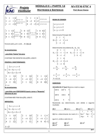 MÓDULO II – PARTE 12                                            MATEMÁTICA
                    Projeto
                   Vestibular                Matrizes e Sistemas                                              Prof. Bruno Vianna



1 1 1 4                        1 1    1 4
         L2=L2 - L1                           L2=L2 /(-2)       REGRA DE CRAMER:
1 −1 1 2                        0 −2 0 −2 
1 −1 −1 0L3=L3 - L1
                                0 −2 −2 −4 
                                                L3=L3 /(-2)       x + y + z = 4
                                                                    
                                                                    x − y + z = 2
                                                                    x − y − z = 0
1 1 1 4          1 0 1 3          1 0 0 2                     
       L1=L1 - L2       L1=L1 - L3        
0 1 0 1          0 1 0 1          0 1 0 1                     Determinante Principal: (D)
0 1 1 2L3=L3 - L20 0 1 1
                                  0 0 1 1 
                                                                          1       1    1
                                                                    D = 1 −1 1 = 4
Portanto x=2 , y =1 e z=1 .. S = (2,1,1)
                                                                        1 −1 −1

                                                                    Determinantes Secundários (Dx , Dy , Dz)
Se encontrarmos:                                                                4    1    1                       1 4      1
                                                                    D x = 2 −1            1 =8             Dy = 1 2        1 =4
- uma linha “inteira” de zeros
                                                                                0 −1 −1                           1 0 −1
O SISTEMA TEM INFINITAS SOLUÇÕES, LOGO É:                                 1 1 4
                                                                    D z = 1 −1 2 = 4
POSSÍVEL E INDETERMINADO:
                                                                                1 −1 0
    2x + y + z = 4                                                         Dx                Dy                  Dz
                                                                    x=        ,         y=        ,         z=
Ex  3 x − 4 y + z = 2                                                      D                 D                   D
   4 x + 2 y + 2 z = 8
                                                                        8                     4                    4
                                                                     x=      =2          y=      = 1,        z ==     =1
 2 1 1 4                 2 1 1 4         2 1 1 4                   4                     4                    4
                                                               S = ( 2 ,1,1)
 3 − 4 1 2               3 − 4 1 2       3 − 4 1 2
4 2 2 8
                         2 1 1 4
                                          0 0 0 0
                                                                  EXERCÍCIOS
S =∞
Se encontrarmos:                                                    10) (UERJ-03-1ª fase) Observe a matriz a seguir.

- uma linha com COEFICIENTES iguais a zeros e “Resposta”
diferente de zero

O SISTEMA NÃO TEM SOLUÇÃO, LOGO É:

IMPOSSÍVEL:
                                                                    Resolvendo seu determinante, será obtido o seguinte
                                                                    resultado:
    2x + y + z = 4
   
Ex  3 x − 4 y + z = 2
                                                                                                                               2               3
                                                                    (A) 1                    (B) sen x              (C) sen x            (D) sen x
   4 x + 2 y + 2 z = 2                                                                                  1                              3   0
                                                                                                       
                                                                    11) Se o determinante da matriz A = log x
                                                                                                               2
                                                                                                                                       log x 2 é
                                                                                                                                              
2 1 1 4                 2 1 1 4         2 1 1 4                                                    log x                          4   1
                                                                                                                                       
3 − 4 1 2               3 − 4 1 2       3 − 4 1 2             igual à 1, então o valor de x é:

4 2 2 2
                        2 1 1 1 
                                          0 0 0 − 3
                                                                  (A) 10
                                                                            0
                                                                                             (B) 10
                                                                                                       1
                                                                                                                           (C) 10
                                                                                                                                   2
                                                                           9
                                                                    (D) 10                   (E) zero
S =∅
                                                                                                                                             2011
                                                                6
 
