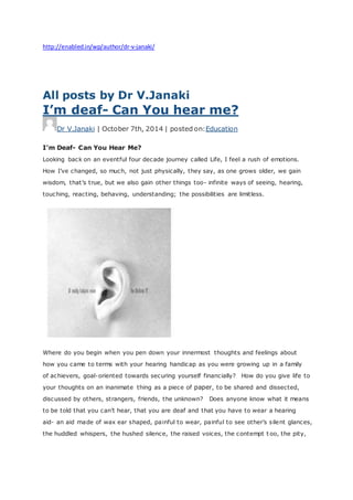 http://enabled.in/wp/author/dr-v-janaki/
All posts by Dr V.Janaki
I’m deaf- Can You hear me?
Dr V.Janaki | October 7th, 2014 | posted on:Education
I’m Deaf- Can You Hear Me?
Looking back on an eventful four decade journey called Life, I feel a rush of emotions.
How I’ve changed, so much, not just physically, they say, as one grows older, we gain
wisdom, that’s true, but we also gain other things too- infinite ways of seeing, hearing,
touching, reacting, behaving, understanding; the possibilities are limitless.
Where do you begin when you pen down your innermost thoughts and feelings about
how you came to terms with your hearing handicap as you were growing up in a family
of achievers, goal-oriented towards securing yourself financially? How do you give life to
your thoughts on an inanimate thing as a piece of paper, to be shared and dissected,
discussed by others, strangers, friends, the unknown? Does anyone know what it means
to be told that you can’t hear, that you are deaf and that you have to wear a hearing
aid- an aid made of wax ear shaped, painful to wear, painful to see other’s silent glances,
the huddled whispers, the hushed silence, the raised voices, the contempt t oo, the pity,
 