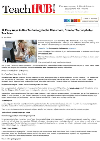 Create an AccountCreate an Account
Already have an account? Log In
Search website...
12 Easy Ways to Use Technology in the Classroom, Even for Technophobic
Teachers
By: Kim Haynes
Everyone wants teachers to use technology in the classroom. But you're busy -- meeting
standards, prepping students for tests -- and maybe you’re not too fond of computers, anyway. Never
fear – there are easy ways to bring your classroom up-to-date, technologically.
Prepare for Your Technology in the Classroom Adventure!
Do you have a iPad in your classroom for your use? How about iPads for students to use? Could you
get a classroom iPad?
What kind of Internet access is available at your school? What are school policies on student use of
the Internet?
What do you have to do to get Ipads for your students?
Also try to find a technology “mentor” on campus – the computer teacher or just another teacher who uses technology more than you do. It helps to know there’s
someone who can guide you and help you incorporate technology in the classroom if you’re feeling overwhelmed.
Perfect Ed Tech Activities for Beginners
Do a PowerPoint “Game Show Review”
Many tech-savvy teachers have used Microsoft PowerPoint to create review games based on famous game shows, including “Jeopardy!,” “The Weakest Link,”
and “Who Wants to Be a Millionaire?” These templates are available online for teachers to download and revise, including their own content. Check out this
template or search “powerpoint game show template” online. A fun way to practice using a projector and get your students to review important material!
Have students complete a written classroom activity as if it was online.
Ever have your students write a diary from the perspective of a character or famous person? Why not have them create a blog instead? Take a look at various
blog sites (Blogger and WordPress are two of the most popular) and create a template for your students to fill in.
Want students to summarize information? Ask them to tweet the lesson – that is, have them write summaries of 140 characters or less, as if they were writing on
Twitter. Or create a template for a web page and ask students to use it to design a webpage about the content they are studying. While these activities don’t
actually use technology, they familiarize you – and your students – with the Web 2.0 world, which can be a great first step.
Try a Webquest
A webquest guides students to search the Internet for specific information. For example, students are asked to serve as curators of a museum on a particular
topic. They must search the Internet to determine what artifacts belong in their museum and explain their choices.
There are tons of already-constructed webquests out there, a perfect way to teachers to begin integrating Internet searches into their curriculum.
Good Ed Tech Activities for All Skill Levels
Use technology as a topic for a writing assignment
For younger students, have them write a “how-to” piece about using technology in the classroom. It’s a natural fit, as young people usually have a higher
comfort level with technology than many adults. Tell kids to write a piece instructing someone – maybe a grandparent? – on how to send an email, set up an Ipod,
or play a video game. For older kids, have them research the impact technology has had on a particular time in history or science or include a unit on science
fiction and technology in your Language Arts curriculum.
Create a class webpage
A class webpage can be anything from a basic site where you post announcements (think “online bulletin board”) to a much more elaborate one that includes
class photos, a class blog, downloadable materials, and your own domain name. Those of you with a little more experience may enjoy Webs.com
(http://www.webs.com/), which offers both free and premium service packages.
Use an online grading system
 
