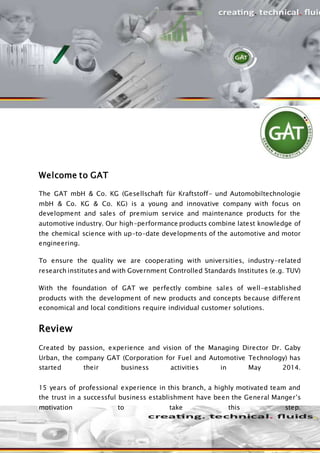 Welcome to GAT
The GAT mbH & Co. KG (Gesellschaft für Kraftstoff- und Automobiltechnologie
mbH & Co. KG & Co. KG) is a young and innovative company with focus on
development and sales of premium service and maintenance products for the
automotive industry. Our high-performance products combine latest knowledge of
the chemical science with up-to-date developments of the automotive and motor
engineering.
To ensure the quality we are cooperating with universities, industry-related
research institutes and with Government Controlled Standards Institutes (e.g. TUV)
With the foundation of GAT we perfectly combine sales of well-established
products with the development of new products and concepts because different
economical and local conditions require individual customer solutions.
Review
Created by passion, experience and vision of the Managing Director Dr. Gaby
Urban, the company GAT (Corporation for Fuel and Automotive Technology) has
started their business activities in May 2014.
15 years of professional experience in this branch, a highly motivated team and
the trust in a successful business establishment have been the General Manger’s
motivation to take this step.
 