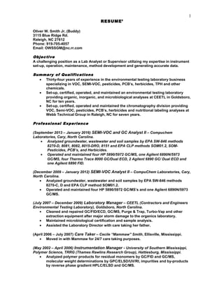 RESUME’
Oliver W. Smith Jr. (Buddy)
3115 Blue Ridge Rd.
Raleigh, NC 27612
Phone: 919-705-4057
Email: OWSSGM@nc.rr.com
Objective
A challenging position as a Lab Analyst or Supervisor utilizing my expertise in instrument
set-up, operation, maintenance, method development and generating accurate data.
Summary of Qualifications
• Thirty-four years of experience in the environmental testing laboratory business
specializing in VOC, SEMI-VOC, pesticides, PCB’s, herbicides, TPH and other
chemicals.
• Set-up, certified, operated, and maintained an environmental testing laboratory
providing organic, inorganic, and microbiological analyses at CEETL in Goldsboro,
NC for ten years.
• Set-up, certified, operated and maintained the chromatography division providing
VOC, Semi-VOC, pesticides, PCB’s, herbicides and nutritional labeling analyses at
Webb Technical Group in Raleigh, NC for seven years.
Professional Experience
(September 2013 – January 2016) SEMI-VOC and GC Analyst II – Compuchem
Laboratories, Cary, North Carolina.
• Analyzed groundwater, wastewater and soil samples by EPA SW-846 methods
8270-D, 8081, 8082, 8015-DRO, 8151 and EPA CLP methods SOM01.2, SOM-
Pesticides, PCB’s, and Herbicides.
• Operated and maintained four HP 5890/5972 GC/MS, one Agilent 6890N/5973
GC/MS, four Thermo Trace 8000 GC/Dual ECD, 2 Agilent 6890 GC/ Dual ECD and
one Agilent 6890 FID.
(December 2009 – January 2012) SEMI-VOC Analyst II – CompuChem Laboratories, Cary,
North Carolina.
• Analyzed groundwater, wastewater and soil samples by EPA SW-846 methods
8270-C, D and EPA CLP method SOM01.2.
• Operated and maintained four HP 5890/5972 GC/MS’s and one Agilent 6890N/5973
GC/MS.
(July 2007 – December 2009) Laboratory Manager – CEETL (Contractors and Engineers
Environmental Testing Laboratory), Goldsboro, North Carolina.
• Cleaned and repaired GC/FID/ECD, GC/MS, Purge & Trap, Turbo-Vap and other
extraction equipment after major storm damage to the organics laboratory.
• Maintained microbiological certification and sample analysis.
• Assisted the Laboratory Director with care taking her father.
(April 2006 – July 2007) Care Taker – Cecile “Mammaw” Smith, Ellisville, Mississippi.
• Moved in with Mammaw for 24/7 care taking purposes.
(May 2002 – April 2006) Instrumentation Manager - University of Southern Mississippi,
Polymer Science, TRRG (Thames Rawlins Research Group), Hattiesburg, Mississippi.
• Analyzed polymer products for residual monomers by GC/FID and GC/MS,
molecular weight determinations by GPC/ELSD/UV/RI, impurities and by-products
by reverse phase gradient HPLC/ELSD and GC/MS.
1
 