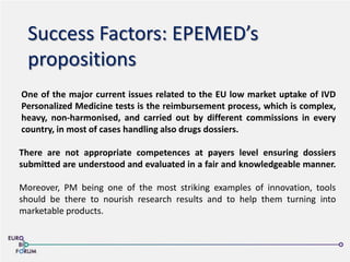 Success Factors: EPEMED’s
propositions
One of the major current issues related to the EU low market uptake of IVD
Personalized Medicine tests is the reimbursement process, which is complex,
heavy, non-harmonised, and carried out by different commissions in every
country, in most of cases handling also drugs dossiers.
There are not appropriate competences at payers level ensuring dossiers
submitted are understood and evaluated in a fair and knowledgeable manner.
Moreover, PM being one of the most striking examples of innovation, tools
should be there to nourish research results and to help them turning into
marketable products.
 
