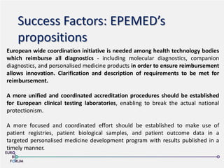 Success Factors: EPEMED’s
propositions
European wide coordination initiative is needed among health technology bodies
which reimburse all diagnostics - including molecular diagnostics, companion
diagnostics, and personalised medicine products in order to ensure reimbursement
allows innovation. Clarification and description of requirements to be met for
reimbursement.
A more unified and coordinated accreditation procedures should be established
for European clinical testing laboratories, enabling to break the actual national
protectionism.
A more focused and coordinated effort should be established to make use of
patient registries, patient biological samples, and patient outcome data in a
targeted personalised medicine development program with results published in a
timely manner.
 