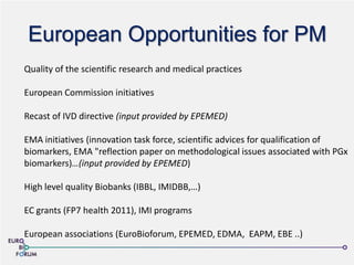 European Opportunities for PM
Quality of the scientific research and medical practices
European Commission initiatives
Recast of IVD directive (input provided by EPEMED)
EMA initiatives (innovation task force, scientific advices for qualification of
biomarkers, EMA "reflection paper on methodological issues associated with PGx
biomarkers)…(input provided by EPEMED)
High level quality Biobanks (IBBL, IMIDBB,…)
EC grants (FP7 health 2011), IMI programs
European associations (EuroBioforum, EPEMED, EDMA, EAPM, EBE ..)
 